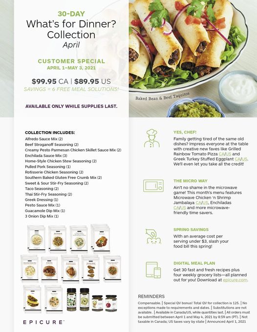 May be an image of text that says '30-DAY What's for Dinner? Collection April CUSTOMER SPECIAL APRIL 1-MAY 2021, $99.95 CA $89.95 US ING FREE MEAL SOLUTIONS! Bean Beef Taquitos COLLECTION INCLUDES: Alfredo troganof Seasoning Pesto Chicken Skillet Sauce Mix Enchilada Sauce YES, CHEF! getting tired (2) Seasoning (2) Crumb Mix Seasoning same the Grilled CA/US Turkey Stuffed Eggpan We'll even he credit! Seasoning Dressing Sauce Guacamole MICRO Ain't x(1 the This month's Microwave Chicken Jambalaya more time savers. features SPRING SAVINGS serving slash food this spring! DIGITAL weekly grocery you! Download epicure.com. REMINDERS Compensable. Special EPICURE bonus! Total etweenA taxes state quantities by8:59 April must 2021'